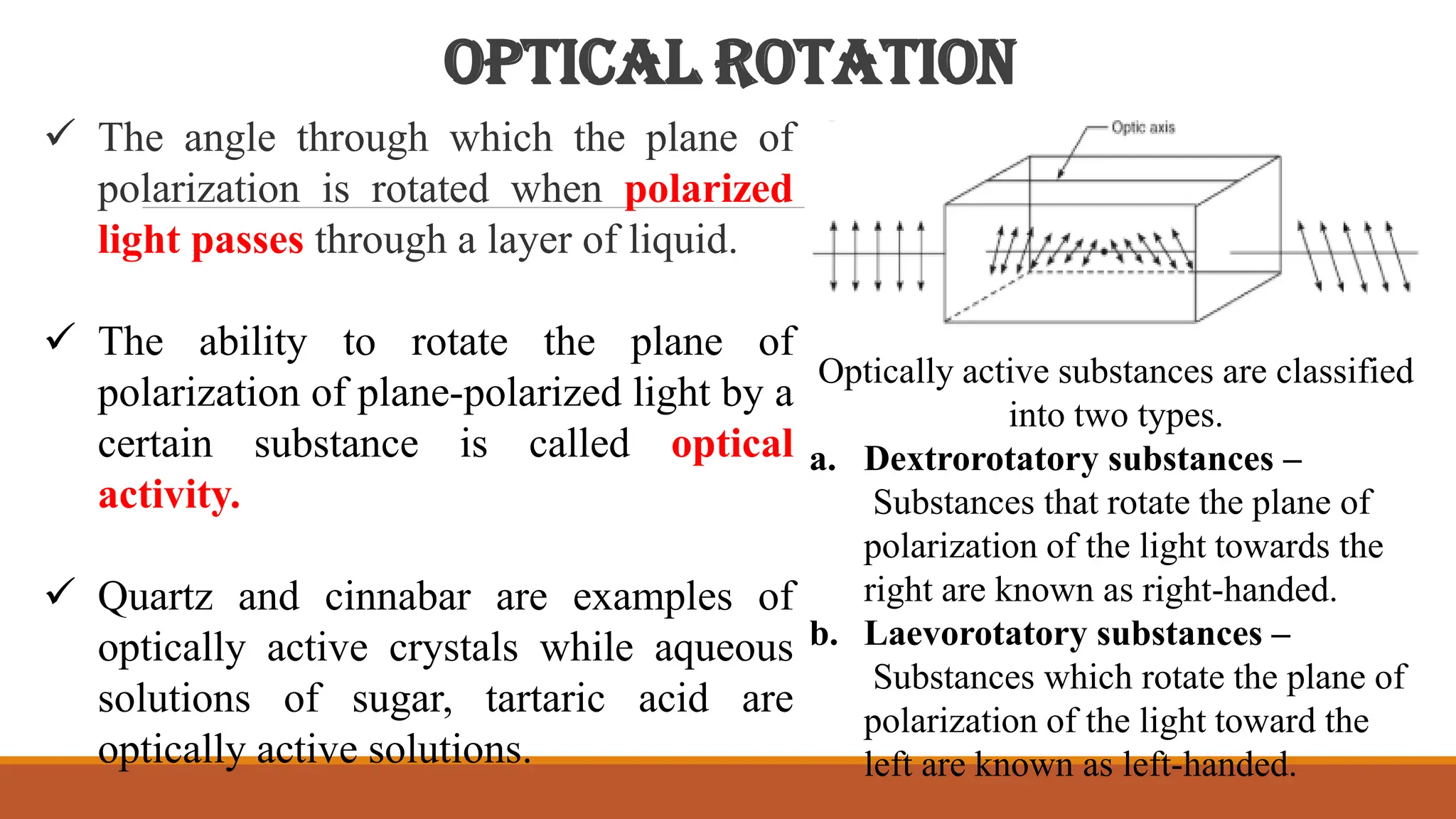 OPTICAL ROTATION
 The angle through which the plane of
polarization is rotated when polarized
light passes through a layer of liquid.
 The ability to rotate the plane of
polarization of plane-polarized light by a
certain substance is called optical
activity.
 Quartz and cinnabar are examples of
optically active crystals while aqueous
solutions of sugar, tartaric acid are
optically active solutions.
Optically active substances are classified
into two types.
a. Dextrorotatory substances –
Substances that rotate the plane of
polarization of the light towards the
right are known as right-handed.
b. Laevorotatory substances –
Substances which rotate the plane of
polarization of the light toward the
left are known as left-handed.
 