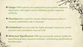 Usage: PAM matrices are employed to score protein sequence
alignments, with higher scores indicating greater sequence
similarity.
Precision: Best suited for closely related sequences where a
constant substitution rate is assumed.
Limitations: Less accurate for highly divergent sequences, as the
constant rate assumption may not hold.
Historical Significance: PAM was among the earliest models for
quantifying protein sequence evolution, contributing significantly to
bioinformatics.
 