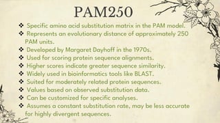  Specific amino acid substitution matrix in the PAM model.
 Represents an evolutionary distance of approximately 250
PAM units.
 Developed by Margaret Dayhoff in the 1970s.
 Used for scoring protein sequence alignments.
 Higher scores indicate greater sequence similarity.
 Widely used in bioinformatics tools like BLAST.
 Suited for moderately related protein sequences.
 Values based on observed substitution data.
 Can be customized for specific analyses.
 Assumes a constant substitution rate, may be less accurate
for highly divergent sequences.
PAM250
 