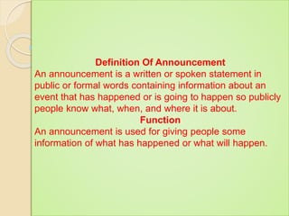Definition Of Announcement
An announcement is a written or spoken statement in
public or formal words containing information about an
event that has happened or is going to happen so publicly
people know what, when, and where it is about.
Function
An announcement is used for giving people some
information of what has happened or what will happen.
 