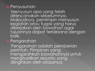  Penyusunan
Menyusun apa yang telah
direncanakan sebelumnya.
Maksudnya, pemimpin menyusun
kegiatan atau tugas yang harus
dikerjakan oleh bawahan agar
tujuannya dapat terlaksana dengan
baik.
 Pengarahan
Pengarahan adalah pemberian
perintah. Pimpinan yang
mengarahkan bawahannya untuk
menghasilkan sesuatu yang
diinginkan oleh atasanya.
 