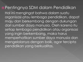  Pentingnya SDM dalam Pendidikan
Hal ini mengingat bahwa dalam suatu
organisasi atau lembaga pendidikan, dapat
maju dan berkembang dengan dukungan
dari sumber daya manusia. Oleh karena itu
setiap lembaga pendidikan atau organisasi
yang ingin berkembang, maka harus
memperhatikan sumber daya manusia dan
mengelolanya dengan baik, agar tercipta
pendidikan yang berkualitas.
 