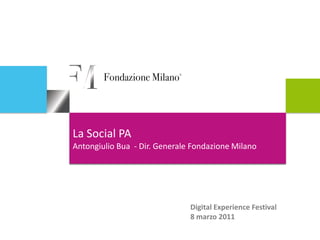 La Social PA
Antongiulio Bua - Dir. Generale Fondazione Milano




                               Digital Experience Festival
                               8 marzo 2011
 