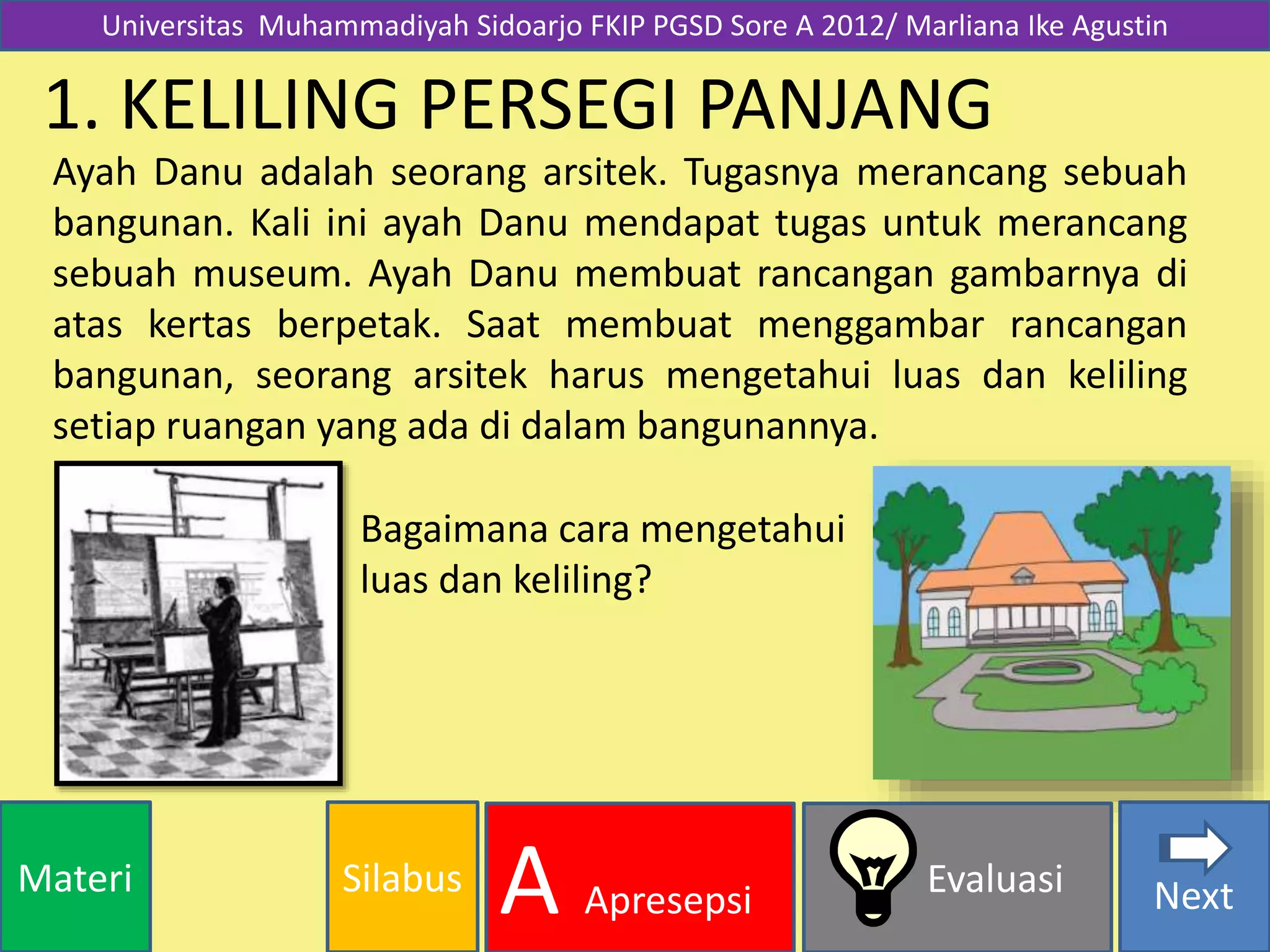 SilabusMateri Evaluasi
A Apresepsi Next
1. KELILING PERSEGI PANJANG
Ayah Danu adalah seorang arsitek. Tugasnya merancang sebuah
bangunan. Kali ini ayah Danu mendapat tugas untuk merancang
sebuah museum. Ayah Danu membuat rancangan gambarnya di
atas kertas berpetak. Saat membuat menggambar rancangan
bangunan, seorang arsitek harus mengetahui luas dan keliling
setiap ruangan yang ada di dalam bangunannya.
Bagaimana cara mengetahui
luas dan keliling?
Universitas Muhammadiyah Sidoarjo FKIP PGSD Sore A 2012/ Marliana Ike Agustin
 