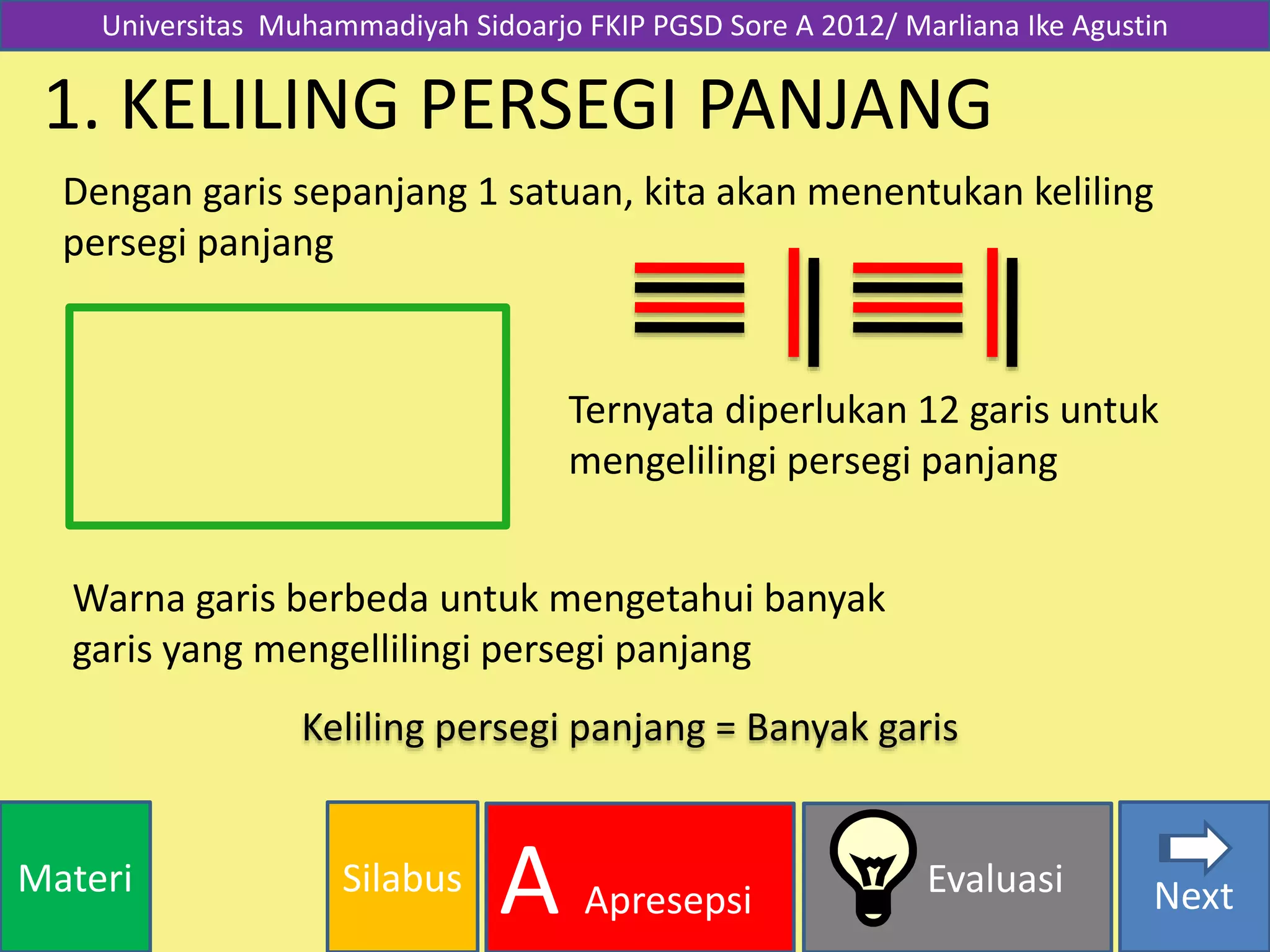 SilabusMateri Evaluasi
A Apresepsi Next
1. KELILING PERSEGI PANJANG
Dengan garis sepanjang 1 satuan, kita akan menentukan keliling
persegi panjang
Ternyata diperlukan 12 garis untuk
mengelilingi persegi panjang
Warna garis berbeda untuk mengetahui banyak
garis yang mengellilingi persegi panjang
Keliling persegi panjang = Banyak garis
Universitas Muhammadiyah Sidoarjo FKIP PGSD Sore A 2012/ Marliana Ike Agustin
 
