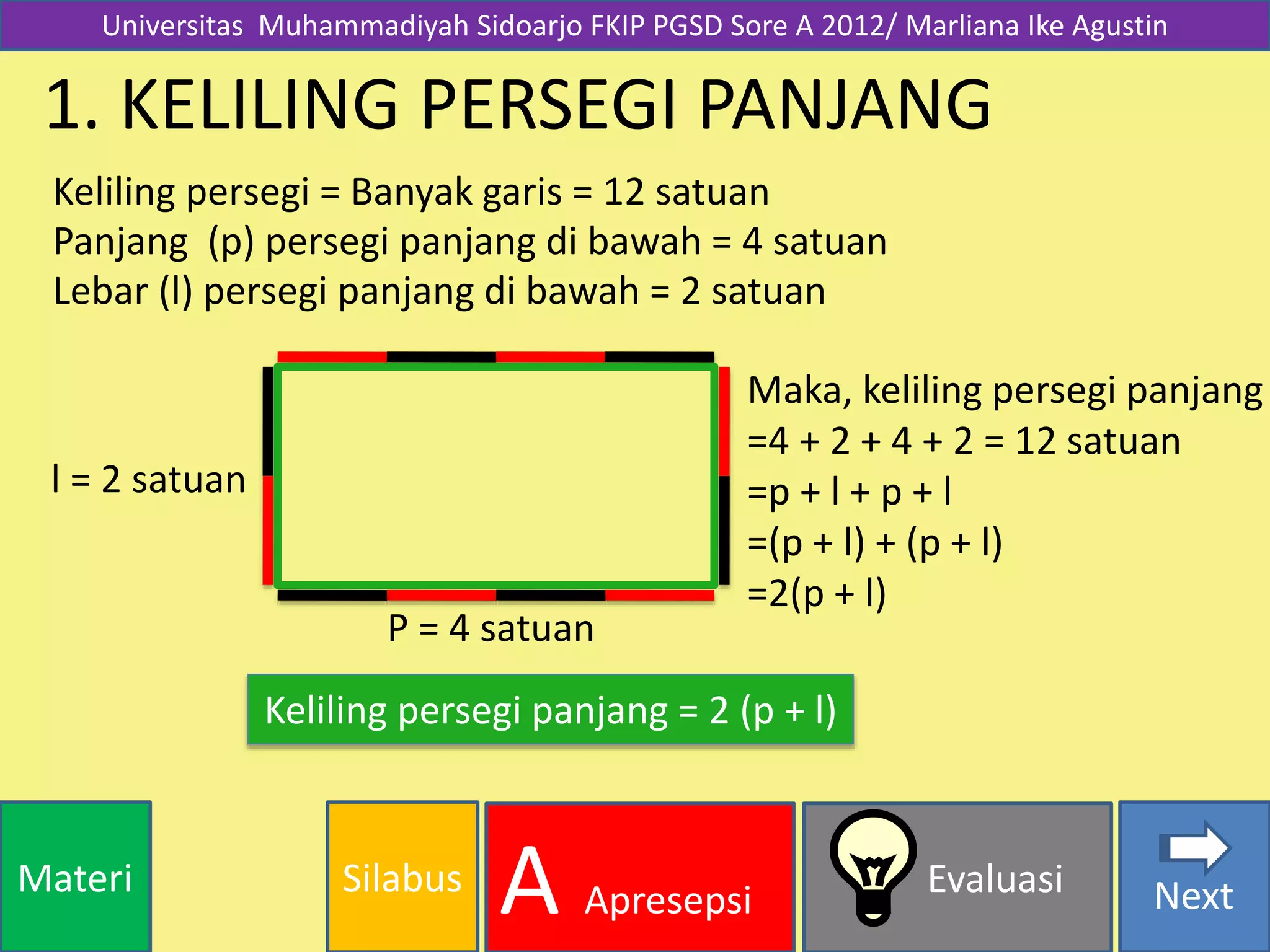 SilabusMateri Evaluasi
A Apresepsi Next
1. KELILING PERSEGI PANJANG
Keliling persegi = Banyak garis = 12 satuan
Maka, keliling persegi panjang
=4 + 2 + 4 + 2 = 12 satuan
=p + l + p + l
=(p + l) + (p + l)
=2(p + l)
Keliling persegi panjang = 2 (p + l)
l = 2 satuan
P = 4 satuan
Universitas Muhammadiyah Sidoarjo FKIP PGSD Sore A 2012/ Marliana Ike Agustin
Lebar (l) persegi panjang di bawah = 2 satuan
Panjang (p) persegi panjang di bawah = 4 satuan
 