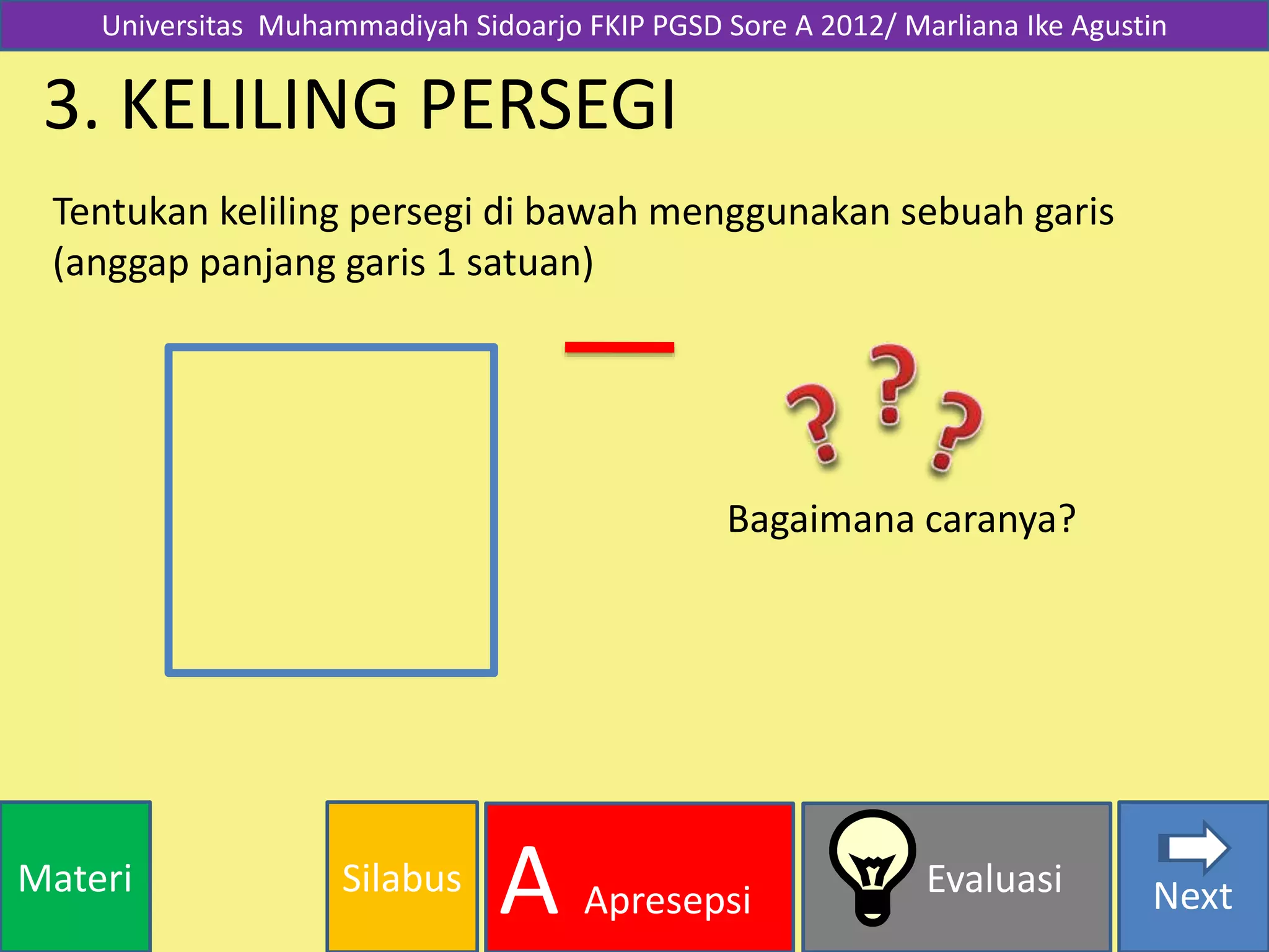 SilabusMateri Evaluasi
A Apresepsi Next
3. KELILING PERSEGI
Tentukan keliling persegi di bawah menggunakan sebuah garis
(anggap panjang garis 1 satuan)
Bagaimana caranya?
Universitas Muhammadiyah Sidoarjo FKIP PGSD Sore A 2012/ Marliana Ike Agustin
 