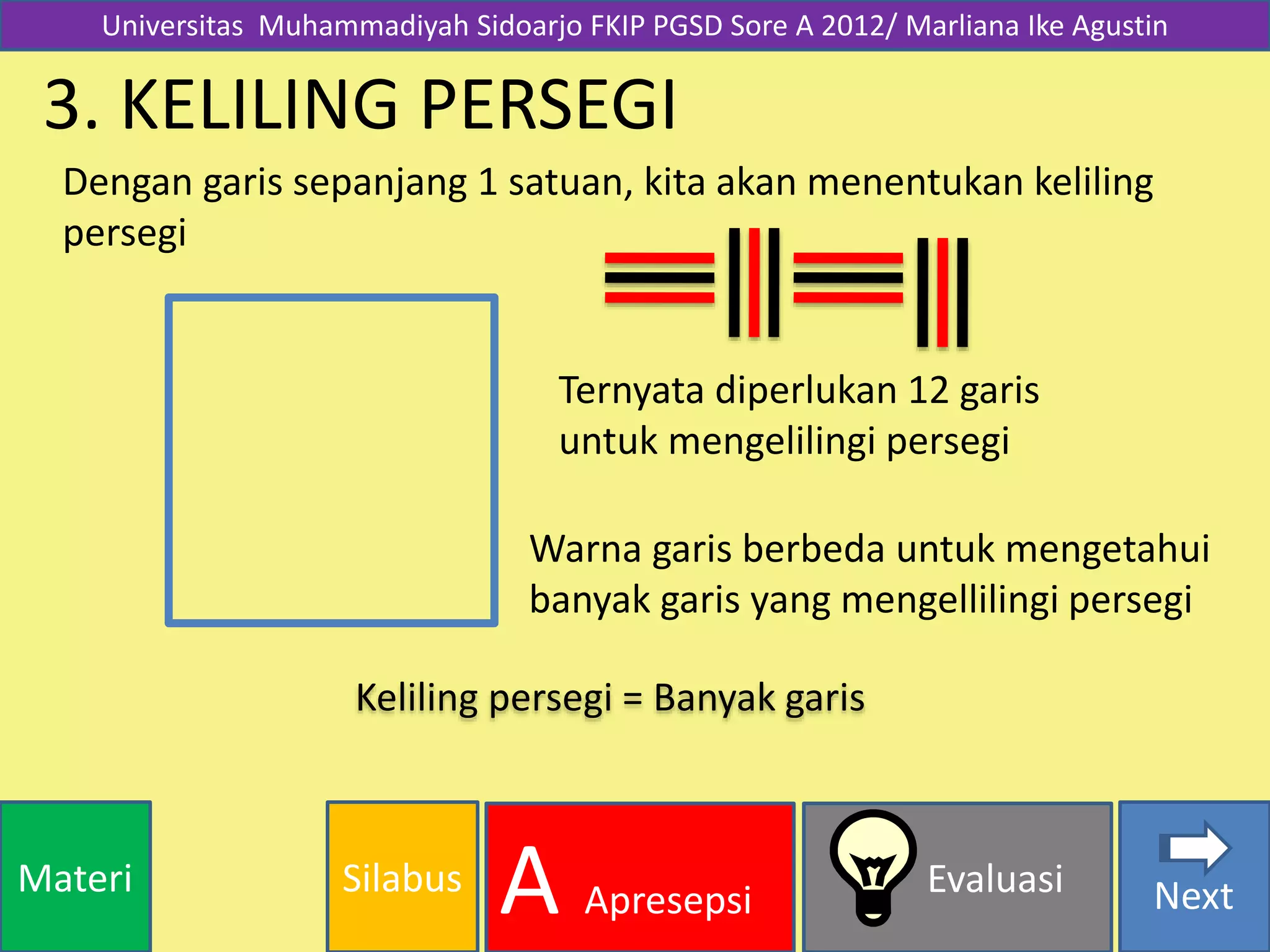 SilabusMateri Evaluasi
A Apresepsi Next
3. KELILING PERSEGI
Dengan garis sepanjang 1 satuan, kita akan menentukan keliling
persegi
Ternyata diperlukan 12 garis
untuk mengelilingi persegi
Warna garis berbeda untuk mengetahui
banyak garis yang mengellilingi persegi
Keliling persegi = Banyak garis
Universitas Muhammadiyah Sidoarjo FKIP PGSD Sore A 2012/ Marliana Ike Agustin
 
