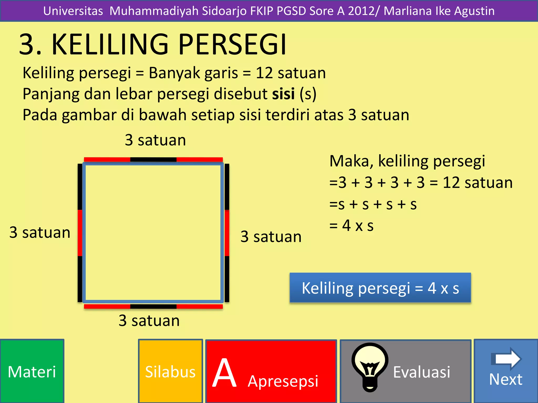 SilabusMateri Evaluasi
A Apresepsi Next
3. KELILING PERSEGI
Keliling persegi = Banyak garis = 12 satuan
Maka, keliling persegi
=3 + 3 + 3 + 3 = 12 satuan
=s + s + s + s
= 4 x s
Keliling persegi = 4 x s
3 satuan
3 satuan
3 satuan
3 satuan
Universitas Muhammadiyah Sidoarjo FKIP PGSD Sore A 2012/ Marliana Ike Agustin
Panjang dan lebar persegi disebut sisi (s)
Pada gambar di bawah setiap sisi terdiri atas 3 satuan
 