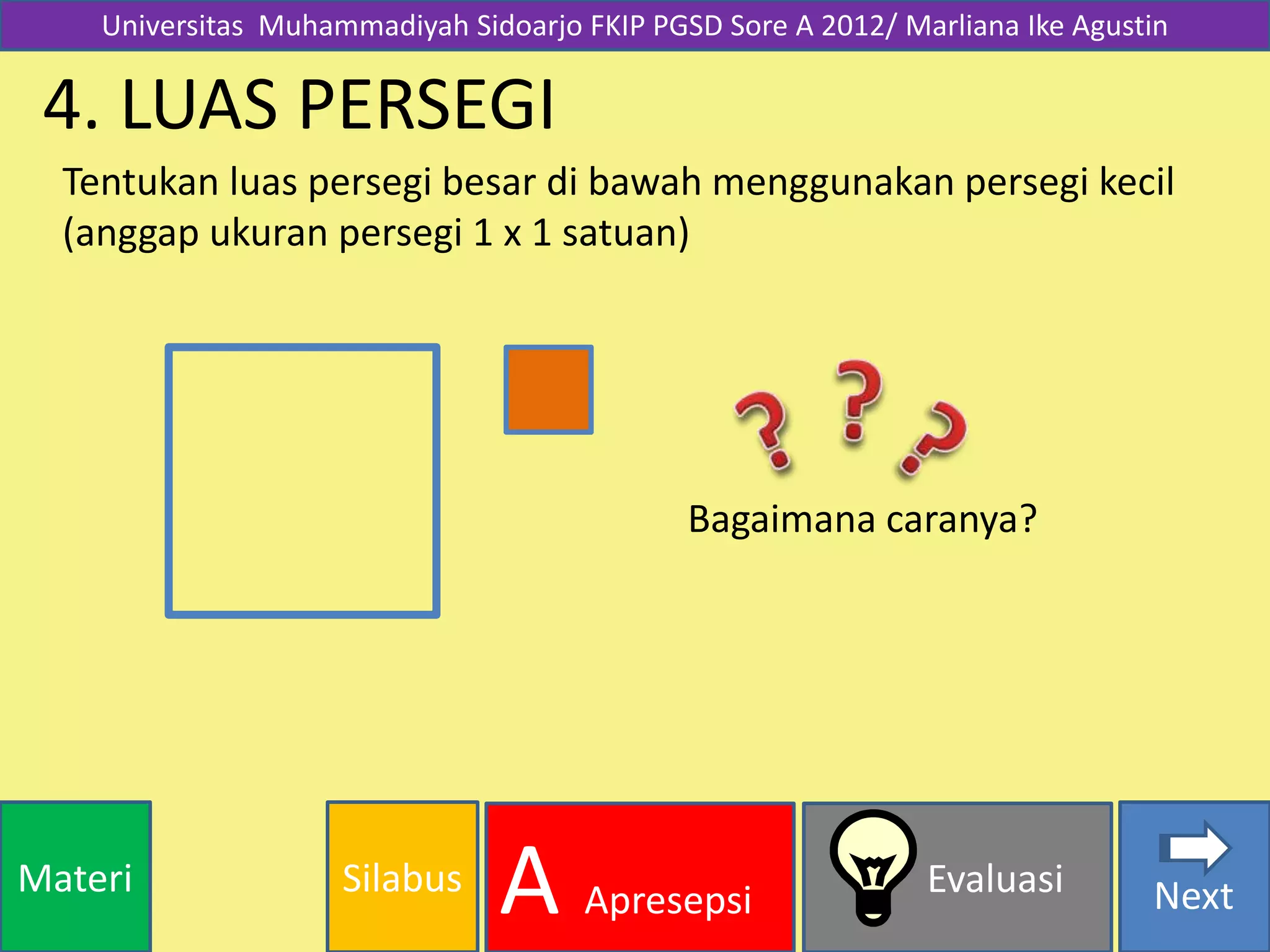 SilabusMateri Evaluasi
A Apresepsi Next
4. LUAS PERSEGI
Tentukan luas persegi besar di bawah menggunakan persegi kecil
(anggap ukuran persegi 1 x 1 satuan)
Bagaimana caranya?
Universitas Muhammadiyah Sidoarjo FKIP PGSD Sore A 2012/ Marliana Ike Agustin
 
