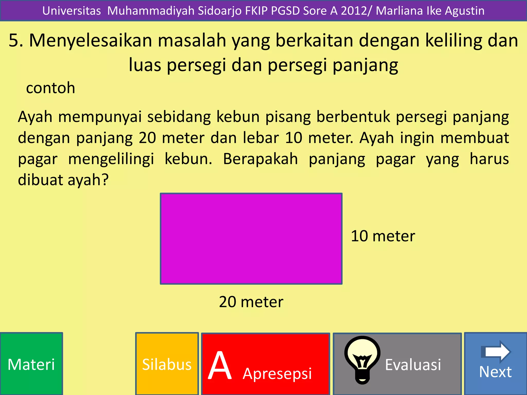 SilabusMateri Evaluasi
A Apresepsi Next
Universitas Muhammadiyah Sidoarjo FKIP PGSD Sore A 2012/ Marliana Ike Agustin
5. Menyelesaikan masalah yang berkaitan dengan keliling dan
luas persegi dan persegi panjang
Ayah mempunyai sebidang kebun pisang berbentuk persegi panjang
dengan panjang 20 meter dan lebar 10 meter. Ayah ingin membuat
pagar mengelilingi kebun. Berapakah panjang pagar yang harus
dibuat ayah?
contoh
20 meter
10 meter
 