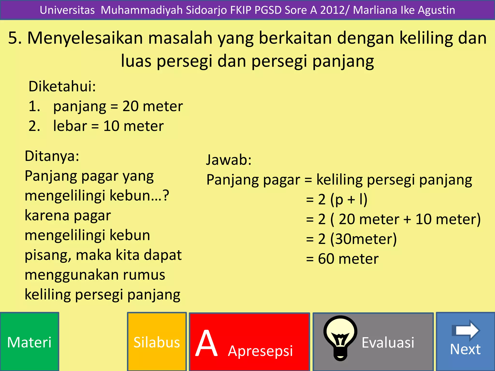 SilabusMateri Evaluasi
A Apresepsi Next
Universitas Muhammadiyah Sidoarjo FKIP PGSD Sore A 2012/ Marliana Ike Agustin
5. Menyelesaikan masalah yang berkaitan dengan keliling dan
luas persegi dan persegi panjang
Diketahui:
1. panjang = 20 meter
2. lebar = 10 meter
Ditanya:
Panjang pagar yang
mengelilingi kebun…?
karena pagar
mengelilingi kebun
pisang, maka kita dapat
menggunakan rumus
keliling persegi panjang
Jawab:
Panjang pagar = keliling persegi panjang
= 2 (p + l)
= 2 ( 20 meter + 10 meter)
= 2 (30meter)
= 60 meter
 