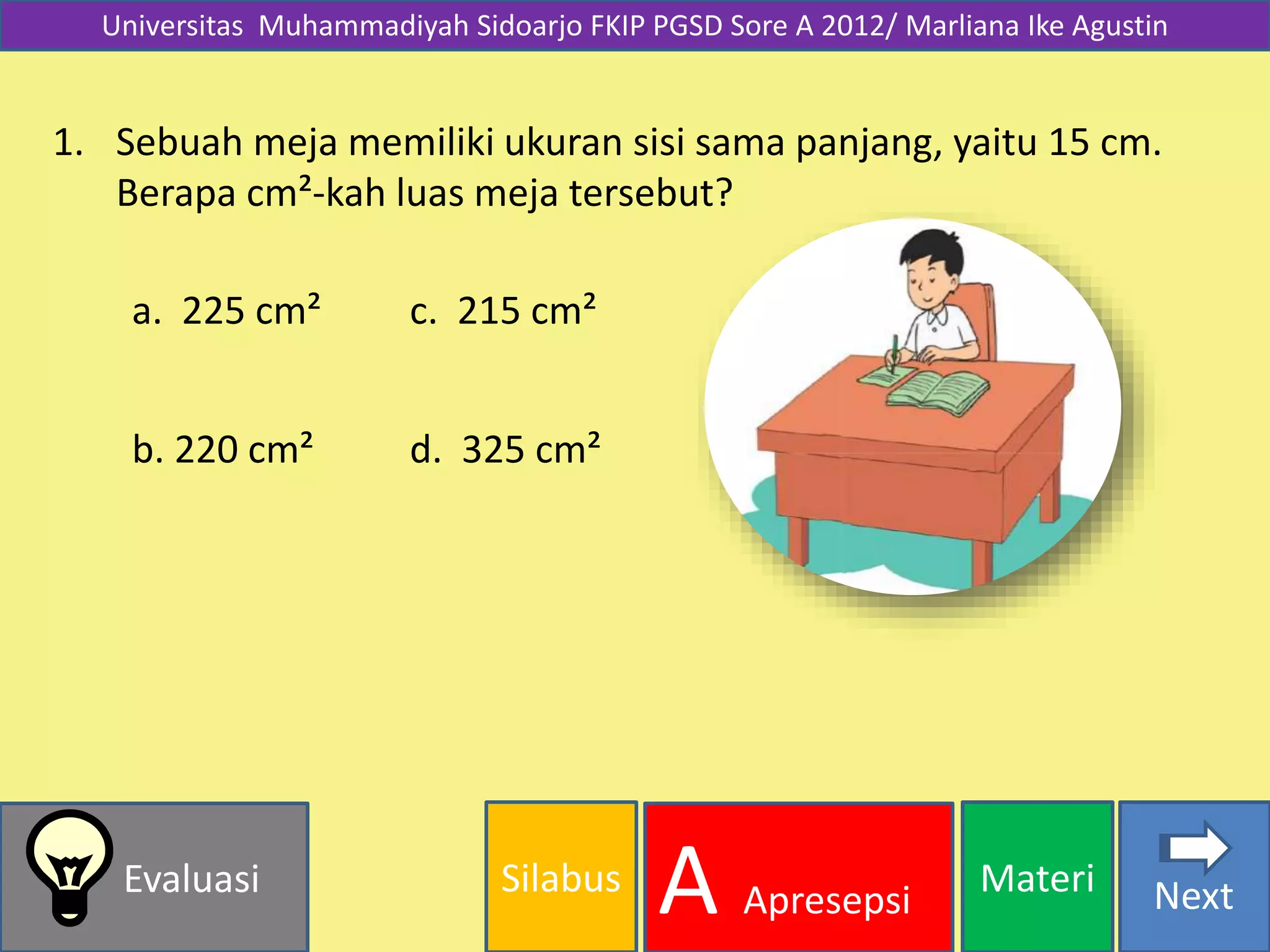 Silabus MateriEvaluasi
A Apresepsi Next
Universitas Muhammadiyah Sidoarjo FKIP PGSD Sore A 2012/ Marliana Ike Agustin
1. Sebuah meja memiliki ukuran sisi sama panjang, yaitu 15 cm.
Berapa cm²-kah luas meja tersebut?
a. 225 cm²
b. 220 cm² d. 325 cm²
c. 215 cm²
 