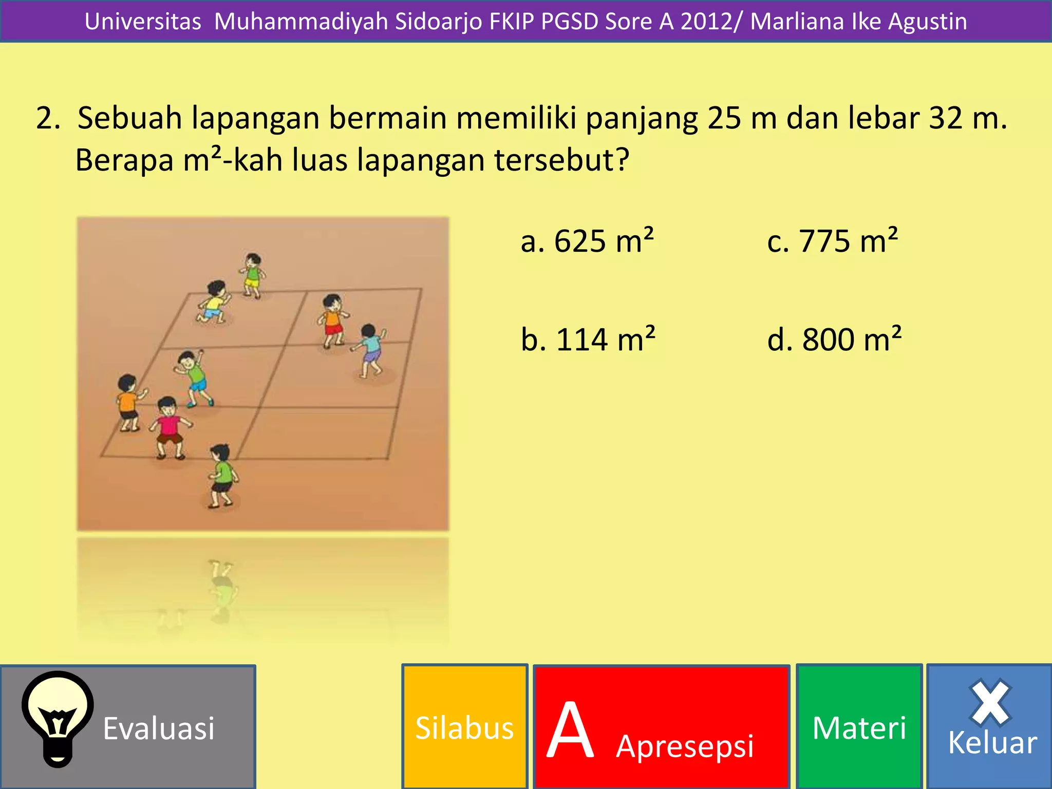 Silabus MateriEvaluasi
A Apresepsi Keluar
Universitas Muhammadiyah Sidoarjo FKIP PGSD Sore A 2012/ Marliana Ike Agustin
2. Sebuah lapangan bermain memiliki panjang 25 m dan lebar 32 m.
Berapa m²-kah luas lapangan tersebut?
d. 800 m²
a. 625 m²
b. 114 m²
c. 775 m²
 