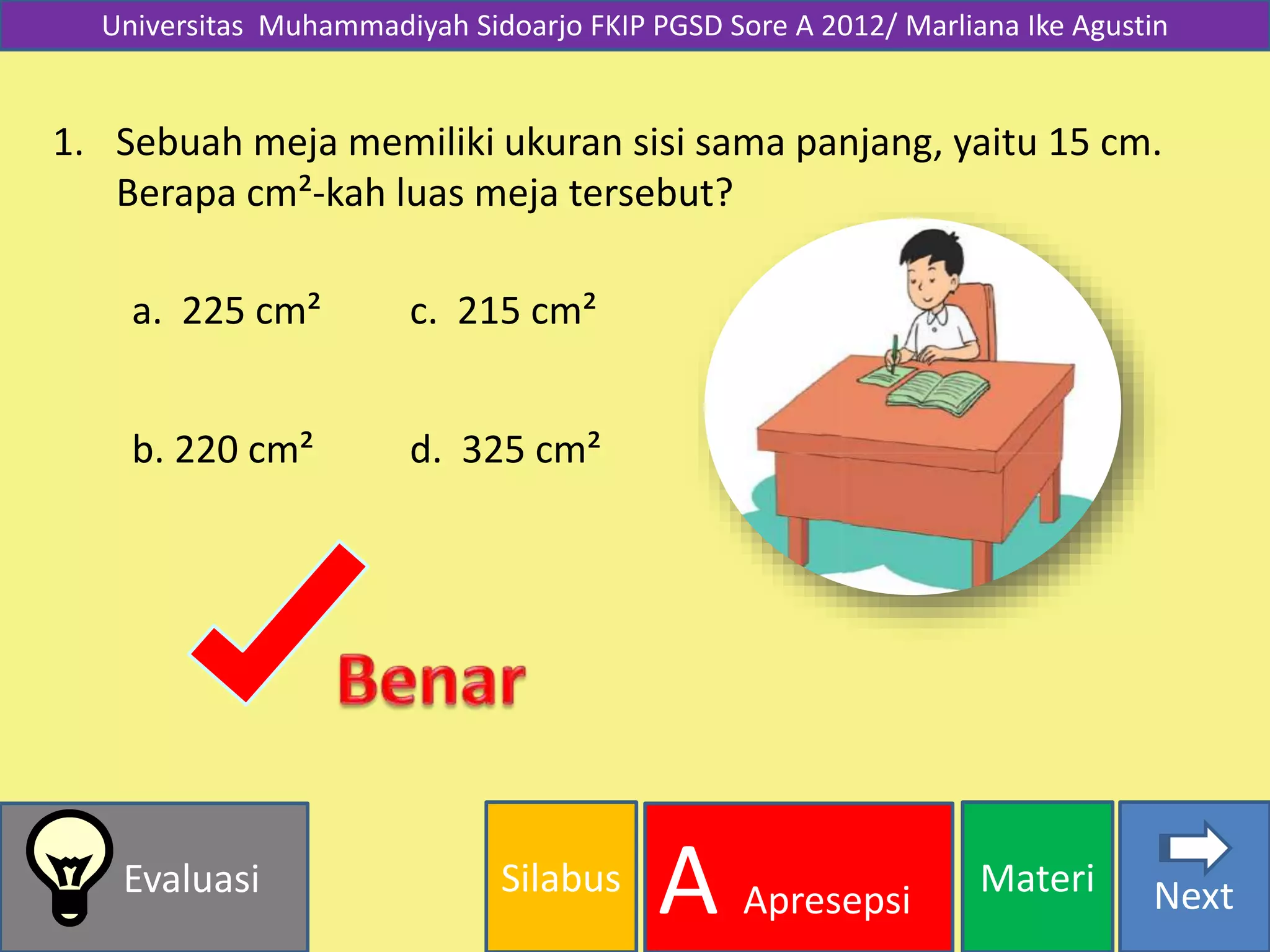 Silabus MateriEvaluasi
A Apresepsi Next
Universitas Muhammadiyah Sidoarjo FKIP PGSD Sore A 2012/ Marliana Ike Agustin
1. Sebuah meja memiliki ukuran sisi sama panjang, yaitu 15 cm.
Berapa cm²-kah luas meja tersebut?
a. 225 cm²
b. 220 cm² d. 325 cm²
c. 215 cm²
 