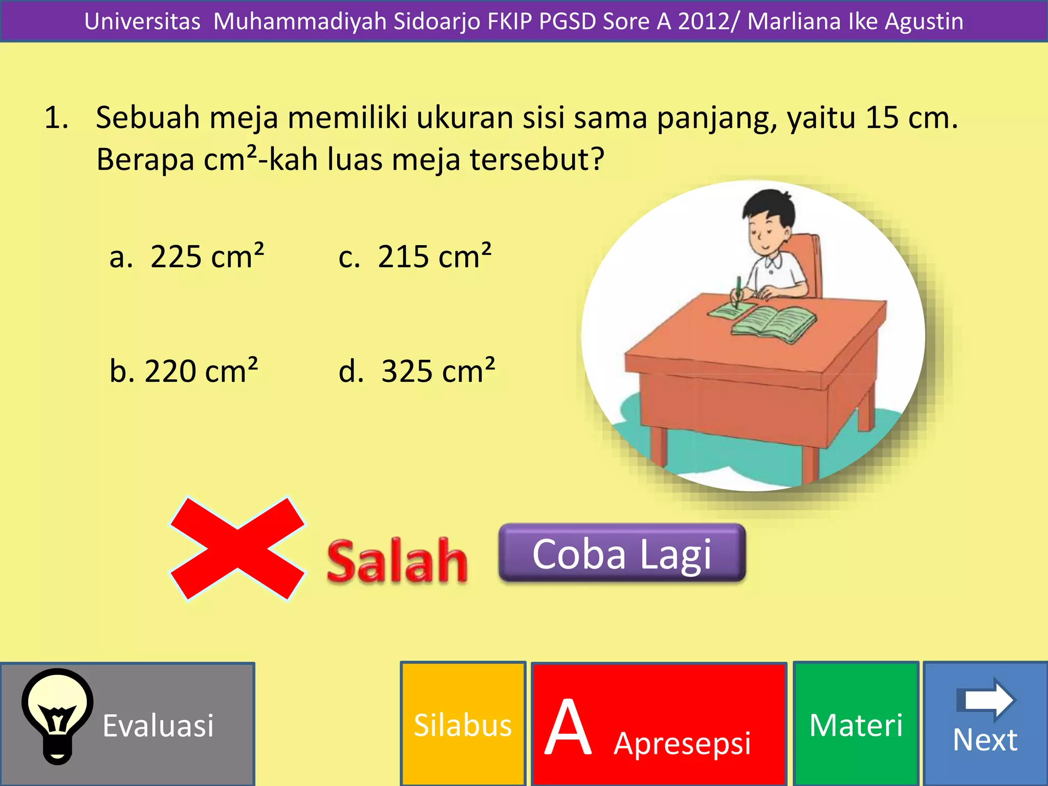 Silabus MateriEvaluasi
A Apresepsi Next
Universitas Muhammadiyah Sidoarjo FKIP PGSD Sore A 2012/ Marliana Ike Agustin
1. Sebuah meja memiliki ukuran sisi sama panjang, yaitu 15 cm.
Berapa cm²-kah luas meja tersebut?
a. 225 cm²
b. 220 cm² d. 325 cm²
c. 215 cm²
Coba Lagi
 