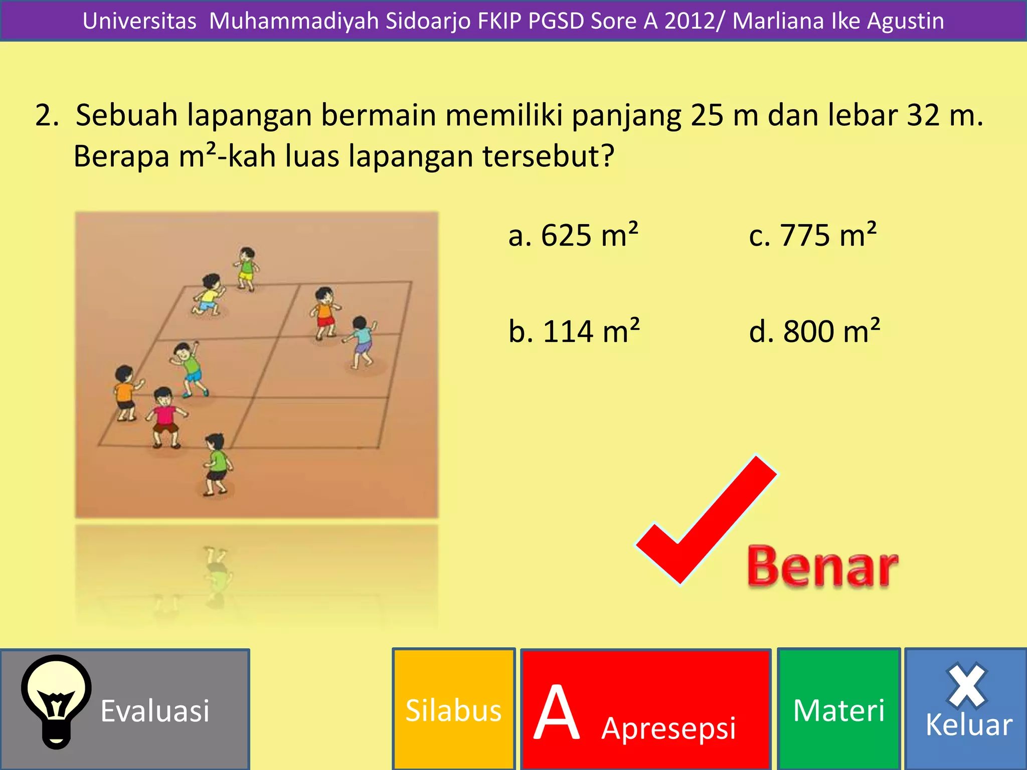 Silabus MateriEvaluasi
A Apresepsi Keluar
Universitas Muhammadiyah Sidoarjo FKIP PGSD Sore A 2012/ Marliana Ike Agustin
2. Sebuah lapangan bermain memiliki panjang 25 m dan lebar 32 m.
Berapa m²-kah luas lapangan tersebut?
d. 800 m²
a. 625 m²
b. 114 m²
c. 775 m²
 