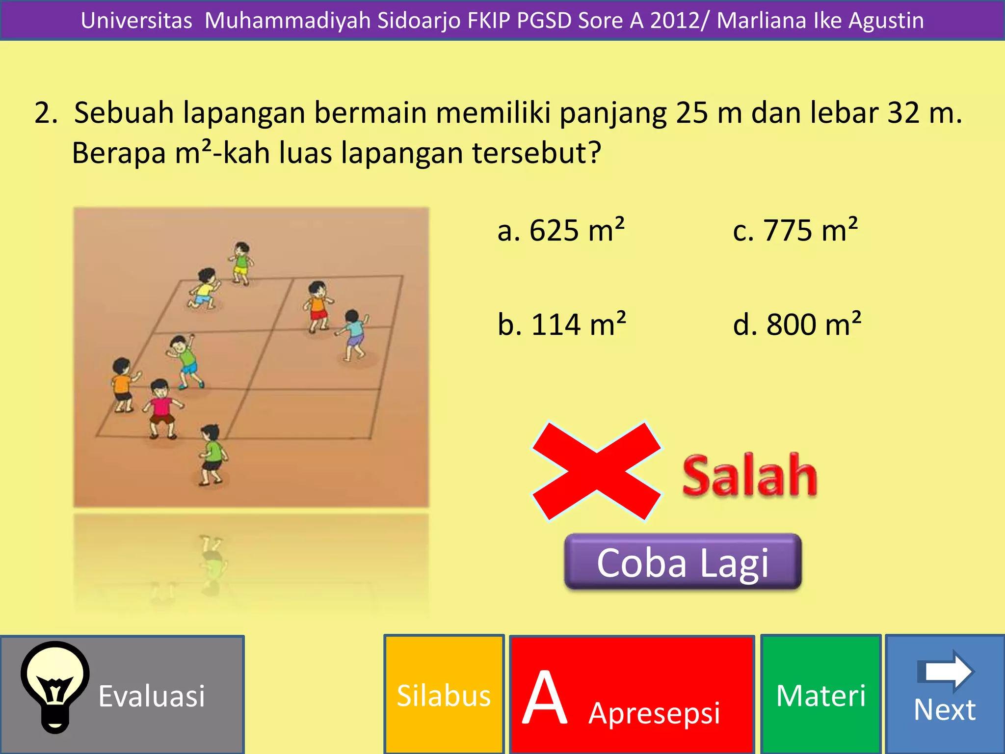 Silabus MateriEvaluasi
A Apresepsi
Universitas Muhammadiyah Sidoarjo FKIP PGSD Sore A 2012/ Marliana Ike Agustin
2. Sebuah lapangan bermain memiliki panjang 25 m dan lebar 32 m.
Berapa m²-kah luas lapangan tersebut?
d. 800 m²
a. 625 m²
b. 114 m²
c. 775 m²
Coba Lagi
Next
 
