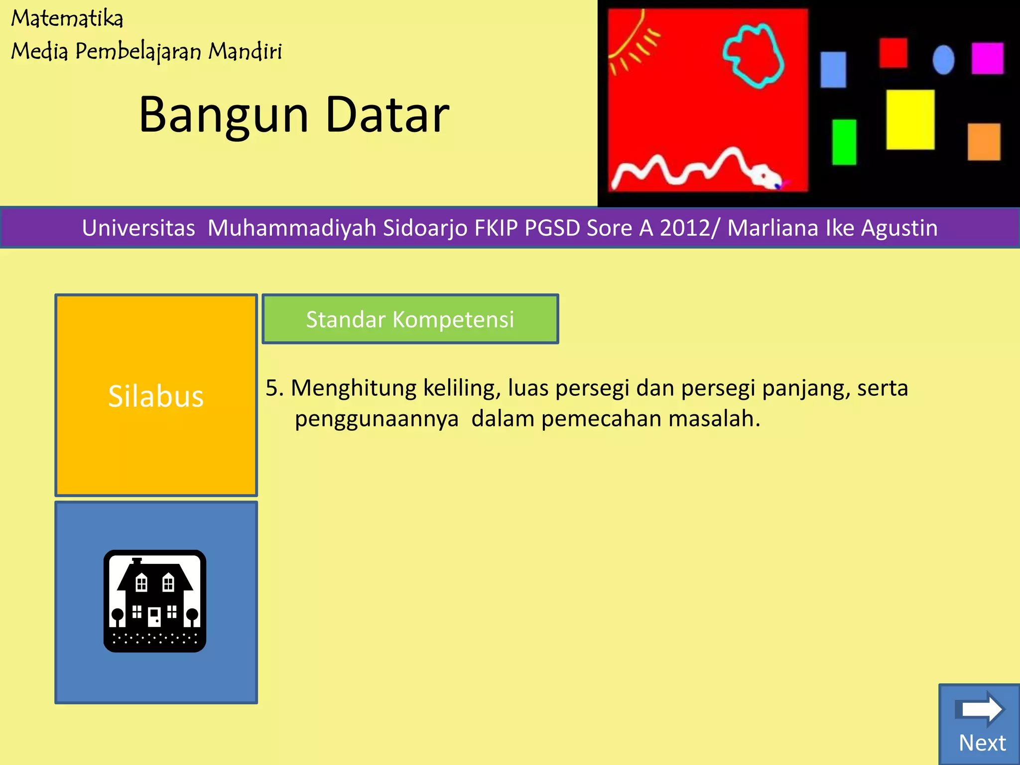 Matematika
Media Pembelajaran Mandiri
Bangun Datar
Silabus
Universitas Muhammadiyah Sidoarjo FKIP PGSD Sore A 2012/ Marliana Ike Agustin
Standar Kompetensi
5. Menghitung keliling, luas persegi dan persegi panjang, serta
penggunaannya dalam pemecahan masalah.
Next
 