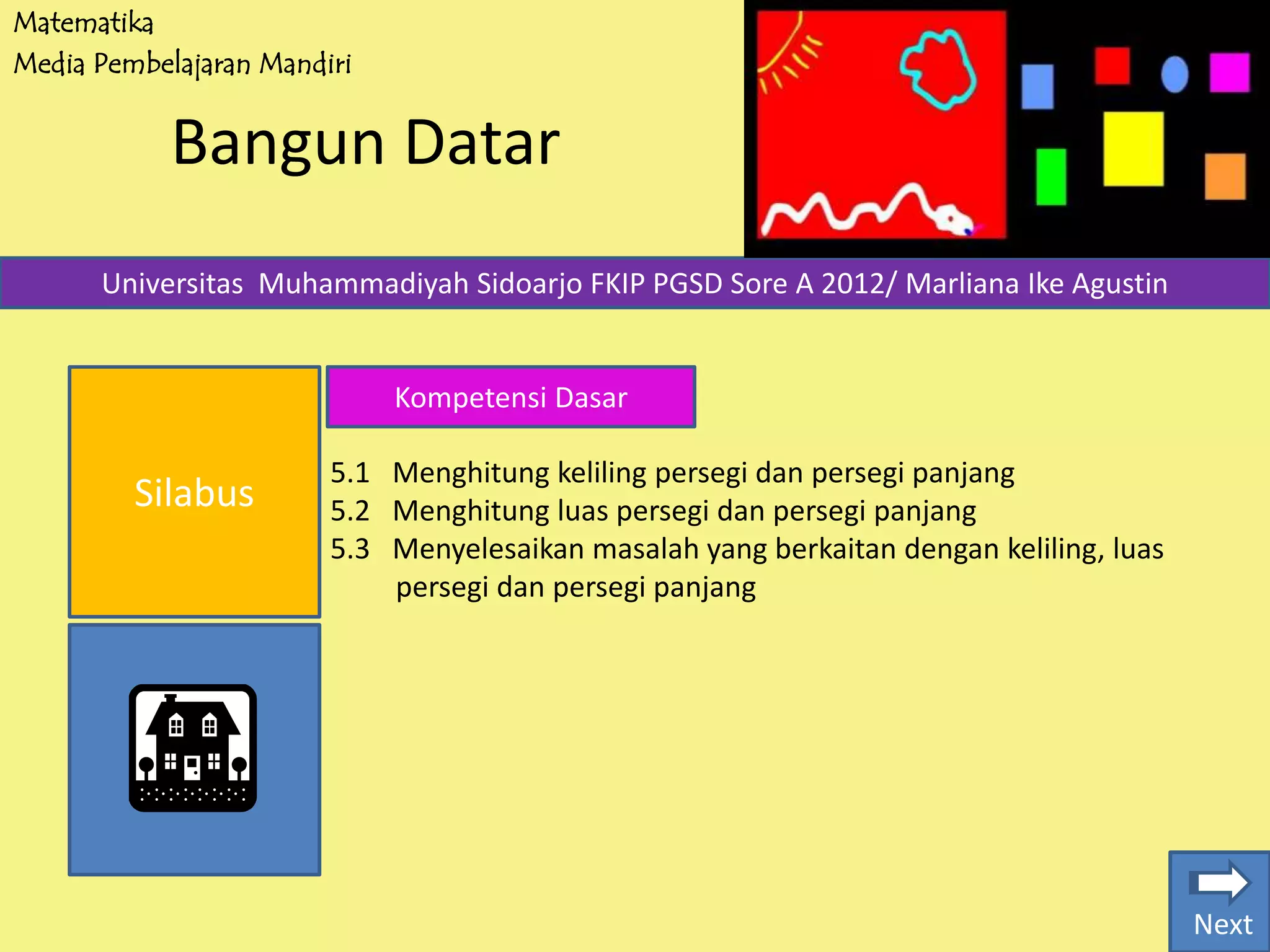 Matematika
Media Pembelajaran Mandiri
Bangun Datar
Silabus
Universitas Muhammadiyah Sidoarjo FKIP PGSD Sore A 2012/ Marliana Ike Agustin
Kompetensi Dasar
5.1 Menghitung keliling persegi dan persegi panjang
5.2 Menghitung luas persegi dan persegi panjang
5.3 Menyelesaikan masalah yang berkaitan dengan keliling, luas
persegi dan persegi panjang
Next
 