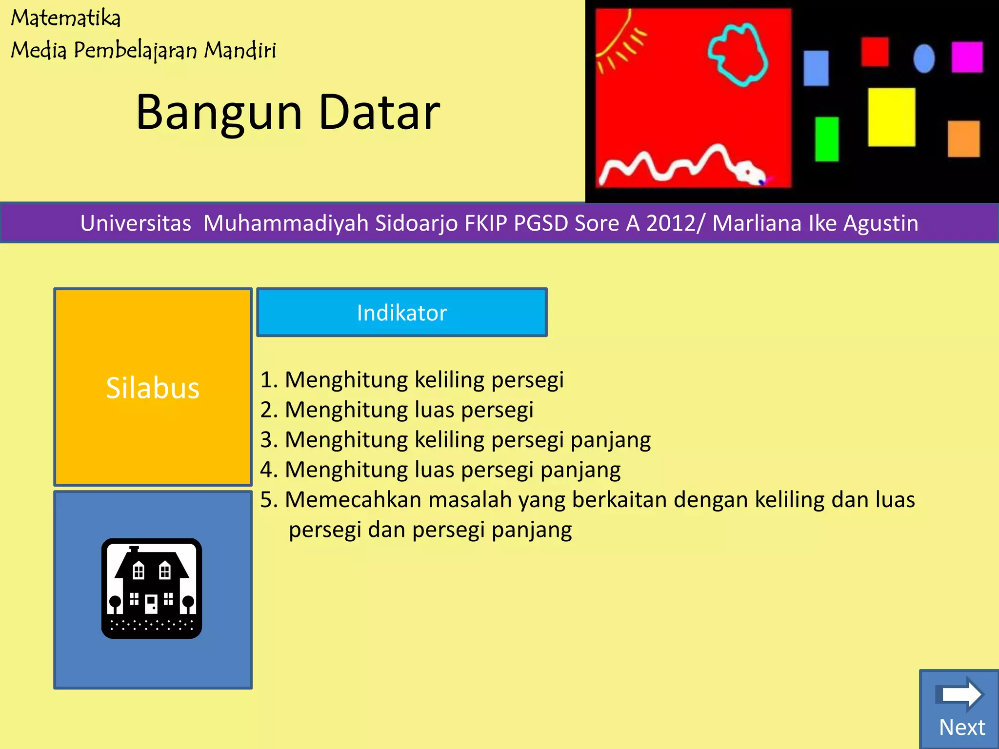 Matematika
Media Pembelajaran Mandiri
Bangun Datar
Silabus
Universitas Muhammadiyah Sidoarjo FKIP PGSD Sore A 2012/ Marliana Ike Agustin
Indikator
1. Menghitung keliling persegi
2. Menghitung luas persegi
3. Menghitung keliling persegi panjang
4. Menghitung luas persegi panjang
5. Memecahkan masalah yang berkaitan dengan keliling dan luas
persegi dan persegi panjang
Next
 