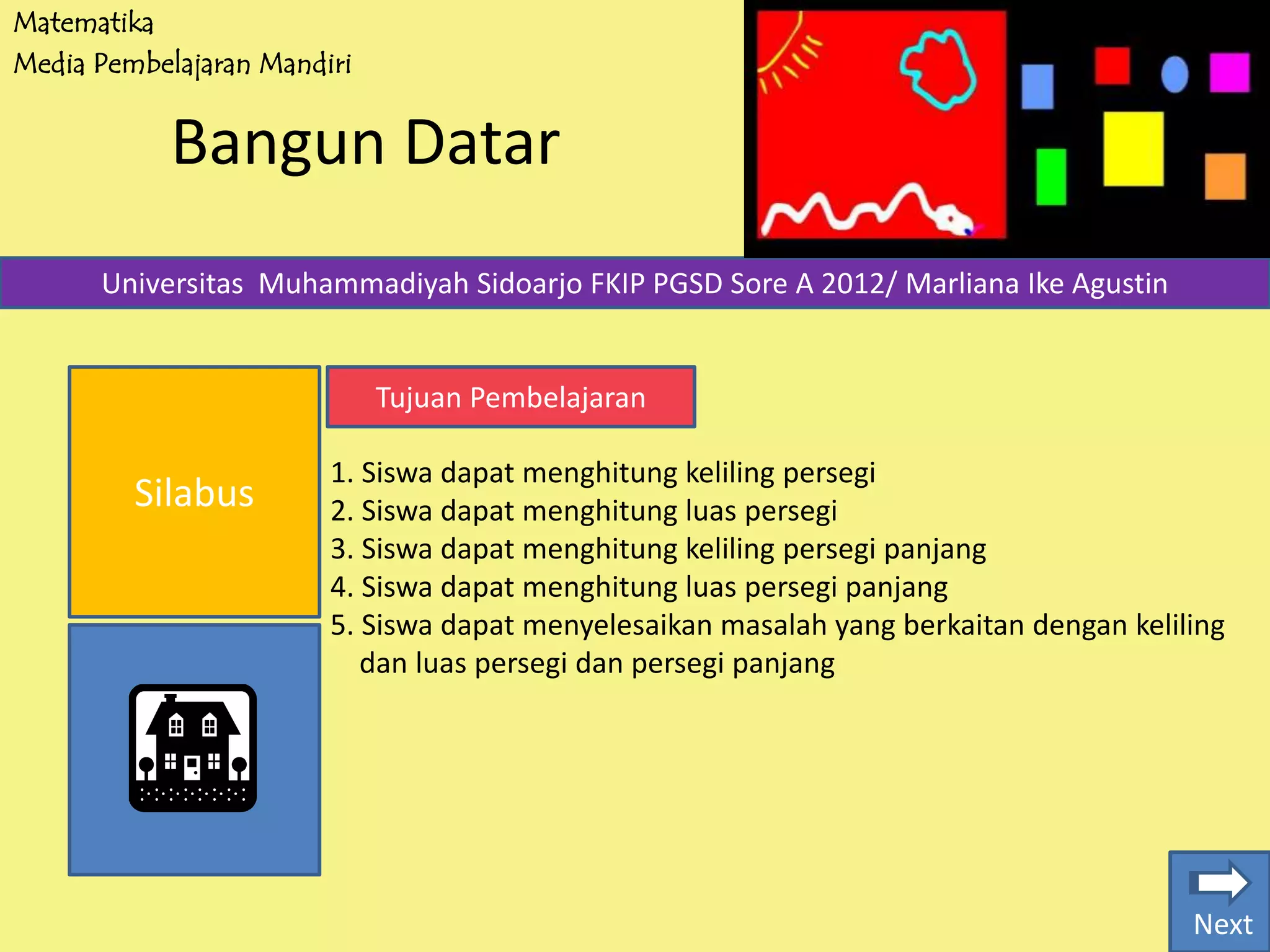 Matematika
Media Pembelajaran Mandiri
Bangun Datar
Silabus
Universitas Muhammadiyah Sidoarjo FKIP PGSD Sore A 2012/ Marliana Ike Agustin
Tujuan Pembelajaran
1. Siswa dapat menghitung keliling persegi
2. Siswa dapat menghitung luas persegi
3. Siswa dapat menghitung keliling persegi panjang
4. Siswa dapat menghitung luas persegi panjang
5. Siswa dapat menyelesaikan masalah yang berkaitan dengan keliling
dan luas persegi dan persegi panjang
Next
 