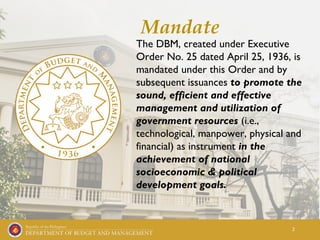 2
Mandate
The DBM, created under Executive
Order No. 25 dated April 25, 1936, is
mandated under this Order and by
subsequent issuances to promote the
sound, efficient and effective
management and utilization of
government resources (i.e.,
technological, manpower, physical and
financial) as instrument in the
achievement of national
socioeconomic & political
development goals.
 