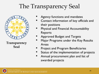 20
The Transparency Seal
Transparency
Seal
 Agency functions and mandates
 Contact information of key officials and
their positions
 Physical and Financial Accountability
Reports
 Approved Budget and Targets
 Major Programs under the Key Results
Areas
 Project and Program Beneficiaries
 Status of the implementation of projects
 Annual procurement plan and list of
awarded projects
 