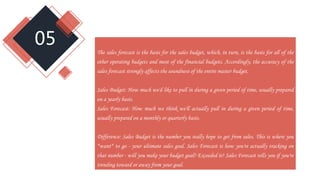 05
The sales forecast is the basis for the sales budget, which, in turn, is the basis for all of the
other operating budgets and most of the financial budgets. Accordingly, the accuracy of the
sales forecast strongly affects the soundness of the entire master budget.
Sales Budget: How much we'd like to pull in during a given period of time, usually prepared
on a yearly basis.
Sales Forecast: How much we think we'll actually pull in during a given period of time,
usually prepared on a monthly or quarterly basis.
Difference: Sales Budget is the number you really hope to get from sales. This is where you
*want* to go - your ultimate sales goal. Sales Forecast is how you're actually tracking on
that number - will you make your budget goal? Exceeded it? Sales Forecast tells you if you're
trending toward or away from your goal.
 