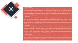 06
Yes, It is true. You can find the answer from the below :
1. Key to Budgeting
One of the reasons that sales budgets are so important is because all of the other business budgets are based on
this one document. Without the sales budget, you cannot forecast anything else that will go on your business.
You do not know how much you should spend on advertising, how much you should spend on production or
any other component of your business. While you know your fixed expenses like rent and utilities, the rest of
the expenses will largely depend on how much you sell.
2. Sales Goals
Another reason that a sales budget is so important is because it helps set a specific goal for the sales staff to
reach. The budget can be a rallying point for groups of sales people when they are trying to reach a certain
threshold. Many businesses give their sales staff a specific bonus if they hit their sales budget. This can help
motivate the sales staff to work harder and sell more. Sales managers can rely on these numbers to know exactly
what they are expected to do each month.
3. Advertising
Most businesses spend a large amount of money on advertising on a regular basis. If the business has been
doing this for some time, it most likely has an idea of how many sales are generated from the advertising. If the
company has a projection on how much it will sell during a given period of time, it also knows approximately
how much to spend on advertising to generate these sales. This will help the company avoid spending more
money than is necessary when it comes to advertising campaigns.
4. Other Strategies
The process of developing a sales budget helps a company know how much it can expect to sell during a given
period of time. If the company determined that this is not enough money to meet its current obligations, it can
begin the planning process of looking at other income-generating activities. For example, the company might
wish to expand into other products or markets to increase revenue if needed. Without planning ahead, the
company could be caught off guard.
 