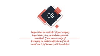 08
Suppose that the controller of your company
largest factory is a particularly optimistic
individual. If you were in charge of
developing the master budget, how, if at all,
would you be influenced by this knowledge?
 
