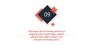 09
What impact does the learning curve have on
budgeting? What specific budgets might be
affected? (Hint: Refer to Chapter 3 for
material on the learning curve.)
 