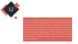 12
A static budget is one that is not adjusted for changes in activity. Using a static budget for
control can be a real problem. For example,suppose that the master (static) budget is based on
the production and sale of 100.000 units, but that only 90.000 units are actually produced
and sold. Further suppose that the budgeted variable cost of goods sold was $2.000.000, and
that the actual variable cost of goods sold was $1.890.000. It looks as if the company spent
less than expected for variable manufacturing costs. However, the budgeted variable cost was
$20 per unit ($2.000.000/100.000), and the actual variable cost per unit is 340 per unit
($1.890.000/90.000). Not adjusting the budget for changes in activity level can mislead
managers about efficiency.
 