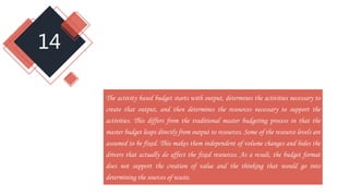 14
The activity based budget starts with output, determines the activities necessary to
create that output, and then determines the resources necessary to support the
activities. This differs from the traditional master budgeting process in that the
master budget leaps directly from output to resources. Some of the resource levels are
assumed to be fixed. This makes them independent of volume changes and hides the
drivers that actually do affect the fixed resources. As a result, the budget format
does not support the creation of value and the thinking that would go into
determining the sources of waste.
 