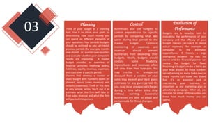 03 Control
Businesses also use budgets to
control expenditures for specific
periods by comparing what was
spent during that period to the
master budget. Continual
monitoring of expenses and
revenues should prevent
businesses from exceeding their
budgets. Ideally, budgets should
contain some flexibility.
Expenditures and revenues often
will stray from their forecasts. You
may receive an unexpected
discount from a vendor, or your
sales may exceed your best guess
estimates for any given period. Or,
you may incur unexpected charges
during a time when sales drop
without warning. Successful
businesses are able to adapt and
compensate for those changes.
Evaluation of
Performance
Budgets are a valuable tool for
evaluating the performance of your
company and the efficacy of your
budget. Owners can use it to review
actual expenses, for example, as
compared to the estimated
expenditures. If there's a large
divergence between the two, the
owner and the financial planner can
review the budget for flaws.
Preparing a budget can be a lot to get
your head around. All those numbers
spread among so many tasks over so
many months can leave you dazed.
But, it's an essential part of
maintaining your business, as
important as any marketing plan or
advertising campaign. After all, you
can plan for either of those unless you
know how much money you can
spend.
Planning
Think of your budget as a planning
tool. Use it to attain your goals by
determining how much money you
can spend on different elements of
your operation. Your periodic budgets
should be archived so you can revisit
previous periods (for example, month-
over-month or quarter-over-quarter)
and evaluate whether your company's
results are improving. A master
budget provides an overview of
financial activities involving assets,
liabilities, equity, revenue, expenses,
and costs over a specific period.
Owners first develop a master or
static budget with numbers based on
planned inputs (sales revenue) and
outputs (expenses). Think of this data
in very simple terms. You'll use it to
estimate what the firm will take in
from sales revenue and what the firm
will pay out in expenses.
 