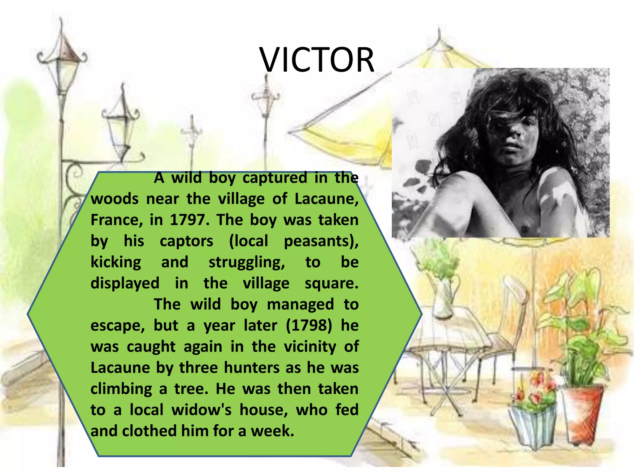VICTOR
A wild boy captured in the
woods near the village of Lacaune,
France, in 1797. The boy was taken
by his captors (local peasants),
kicking and struggling, to be
displayed in the village square.
The wild boy managed to
escape, but a year later (1798) he
was caught again in the vicinity of
Lacaune by three hunters as he was
climbing a tree. He was then taken
to a local widow's house, who fed
and clothed him for a week.
 
