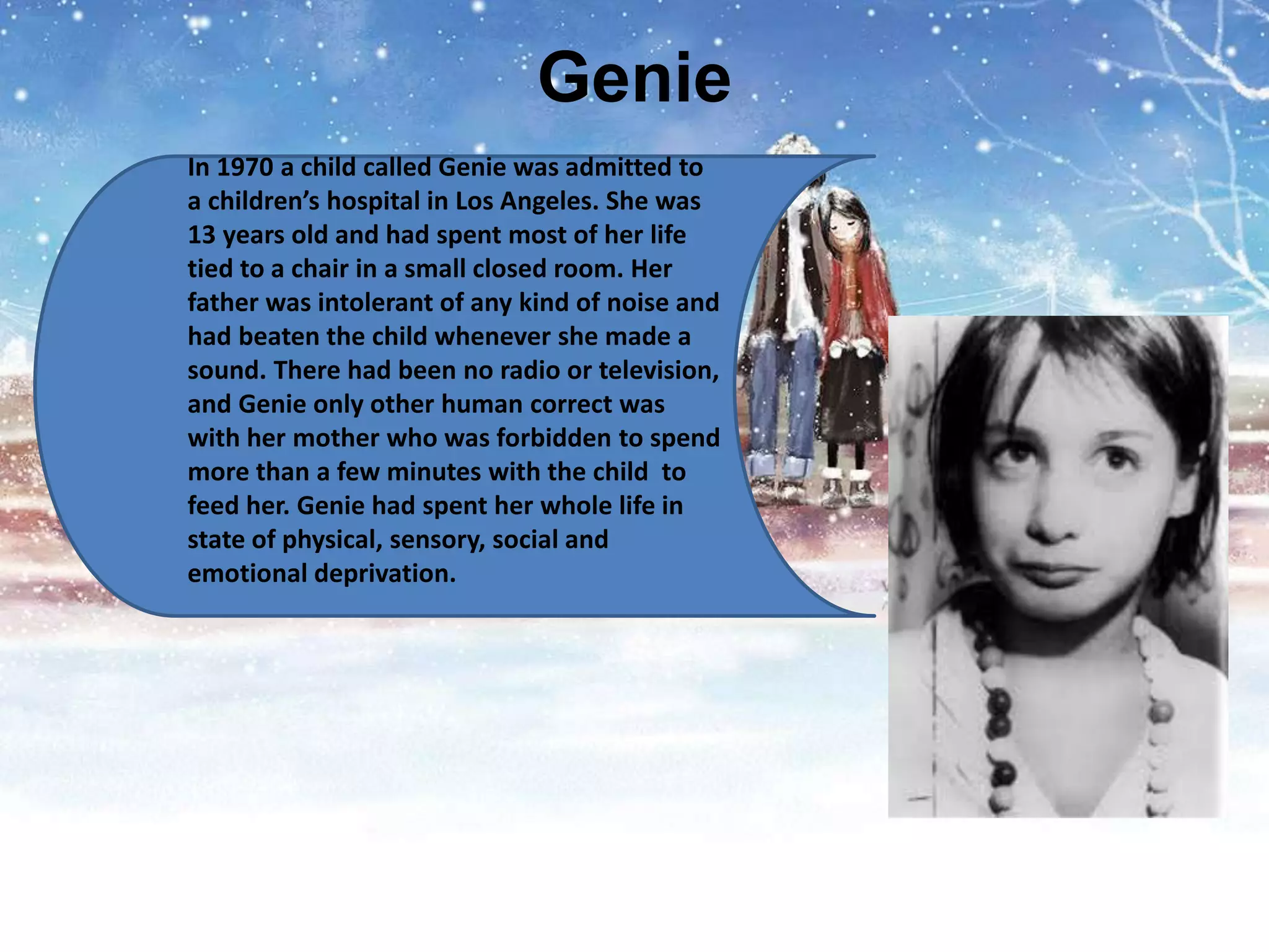 Genie
In 1970 a child called Genie was admitted to
a children’s hospital in Los Angeles. She was
13 years old and had spent most of her life
tied to a chair in a small closed room. Her
father was intolerant of any kind of noise and
had beaten the child whenever she made a
sound. There had been no radio or television,
and Genie only other human correct was
with her mother who was forbidden to spend
more than a few minutes with the child to
feed her. Genie had spent her whole life in
state of physical, sensory, social and
emotional deprivation.
 