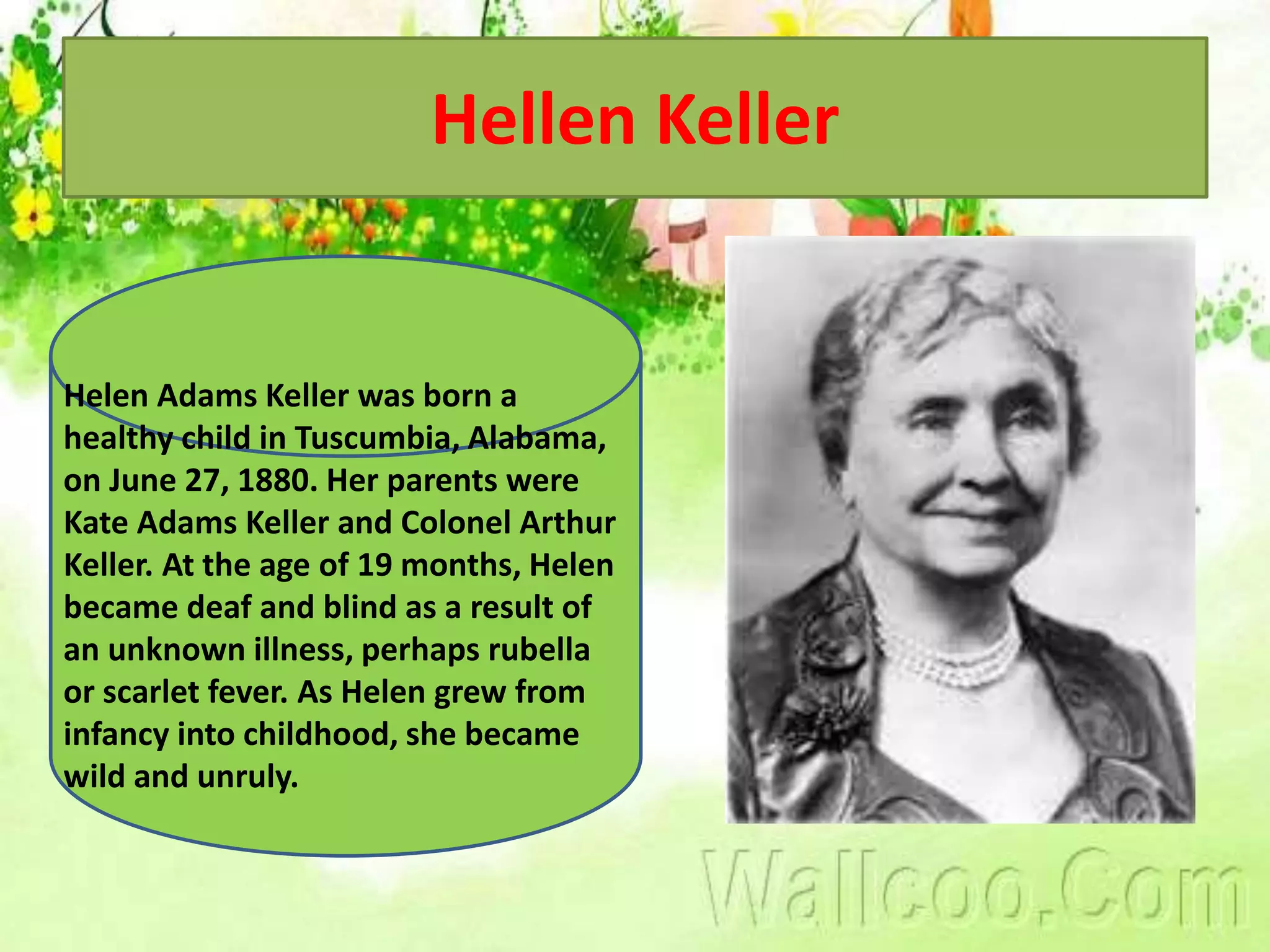 Hellen Keller
Helen Adams Keller was born a
healthy child in Tuscumbia, Alabama,
on June 27, 1880. Her parents were
Kate Adams Keller and Colonel Arthur
Keller. At the age of 19 months, Helen
became deaf and blind as a result of
an unknown illness, perhaps rubella
or scarlet fever. As Helen grew from
infancy into childhood, she became
wild and unruly.
 