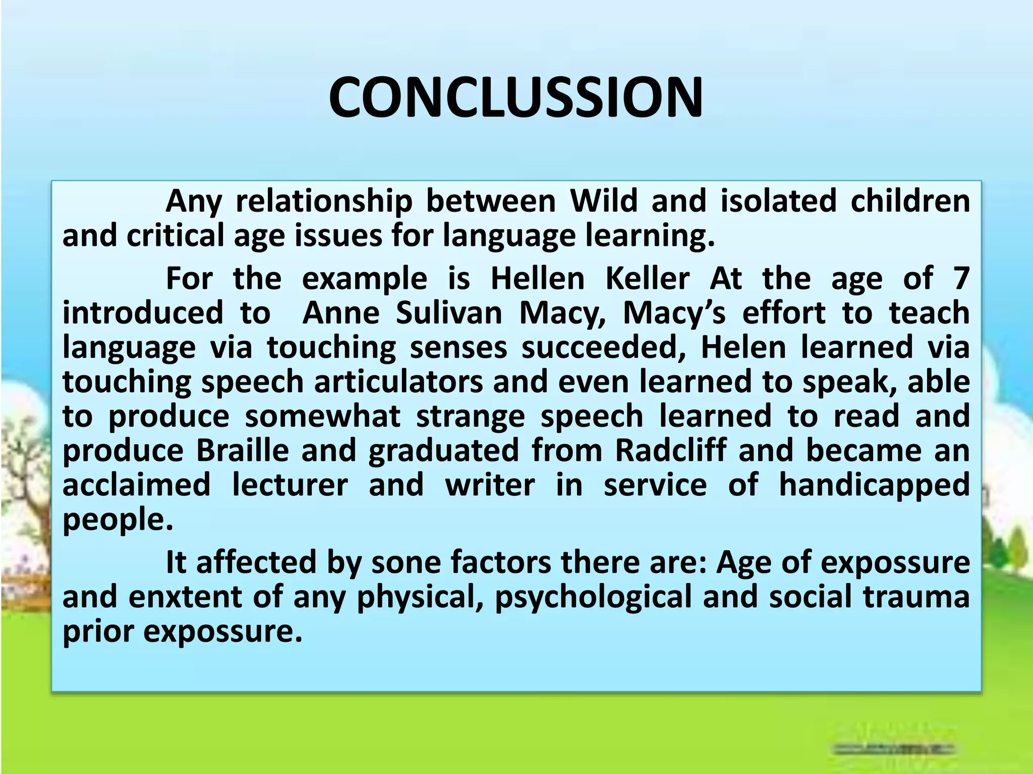 CONCLUSSION
Any relationship between Wild and isolated children
and critical age issues for language learning.
For the example is Hellen Keller At the age of 7
introduced to Anne Sulivan Macy, Macy’s effort to teach
language via touching senses succeeded, Helen learned via
touching speech articulators and even learned to speak, able
to produce somewhat strange speech learned to read and
produce Braille and graduated from Radcliff and became an
acclaimed lecturer and writer in service of handicapped
people.
It affected by sone factors there are: Age of expossure
and enxtent of any physical, psychological and social trauma
prior expossure.
 