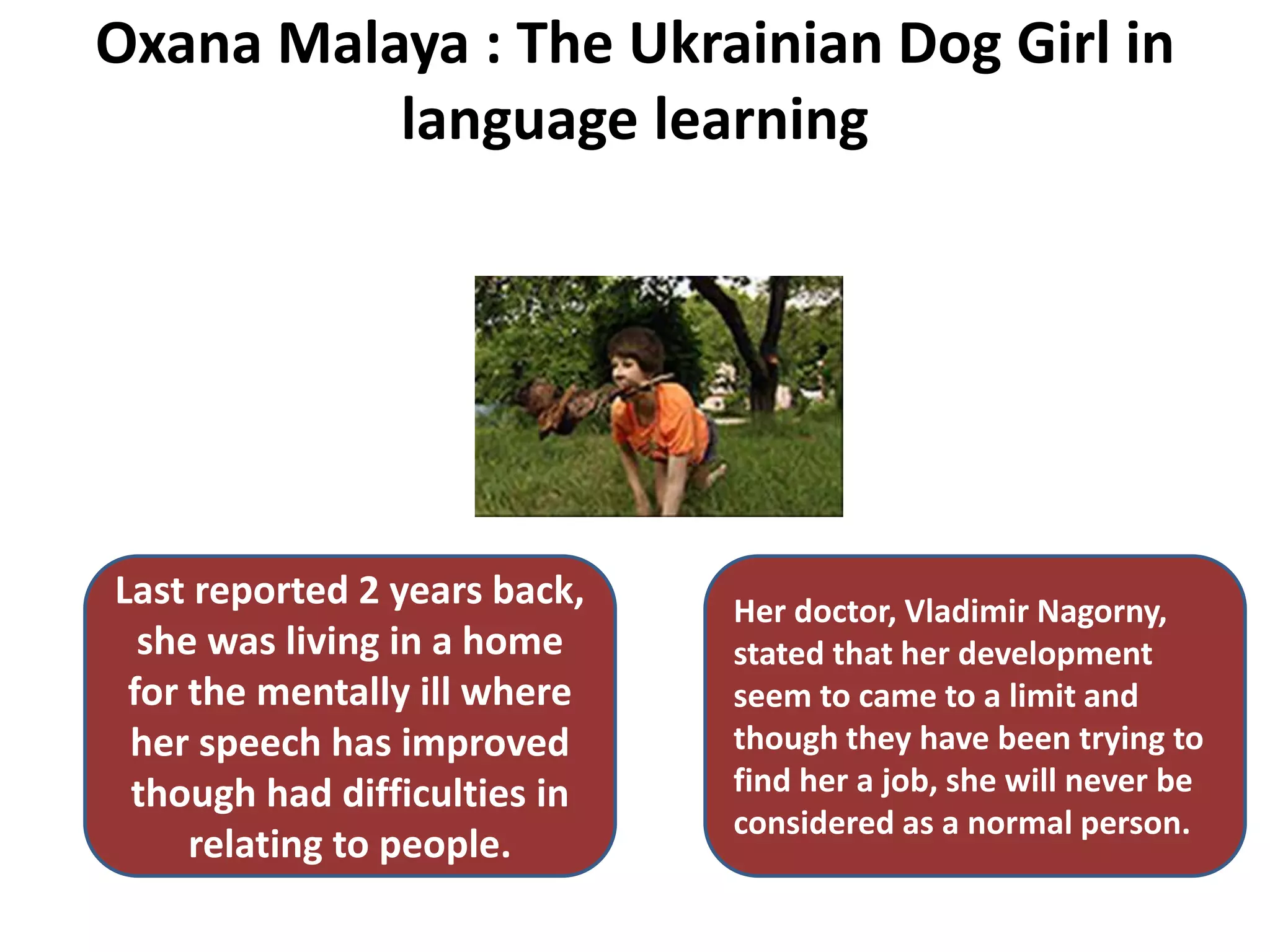 Oxana Malaya : The Ukrainian Dog Girl in
language learning
Last reported 2 years back,
she was living in a home
for the mentally ill where
her speech has improved
though had difficulties in
relating to people.
Her doctor, Vladimir Nagorny,
stated that her development
seem to came to a limit and
though they have been trying to
find her a job, she will never be
considered as a normal person.
 