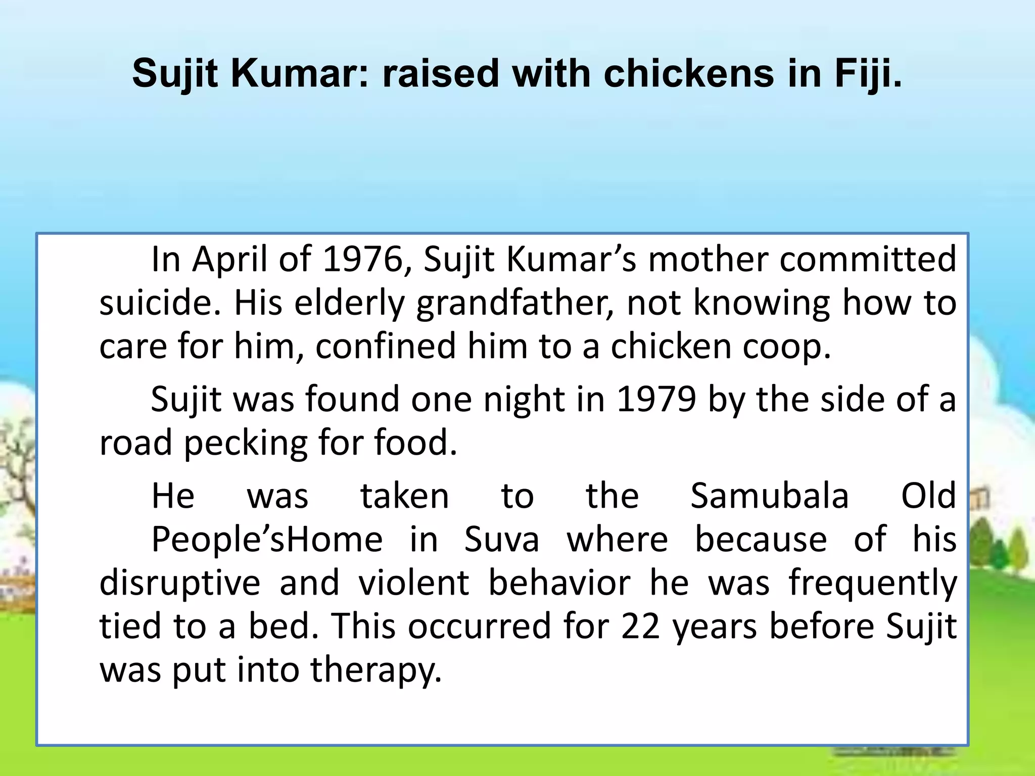 Sujit Kumar: raised with chickens in Fiji.
In April of 1976, Sujit Kumar’s mother committed
suicide. His elderly grandfather, not knowing how to
care for him, confined him to a chicken coop.
Sujit was found one night in 1979 by the side of a
road pecking for food.
He was taken to the Samubala Old
People’sHome in Suva where because of his
disruptive and violent behavior he was frequently
tied to a bed. This occurred for 22 years before Sujit
was put into therapy.
 