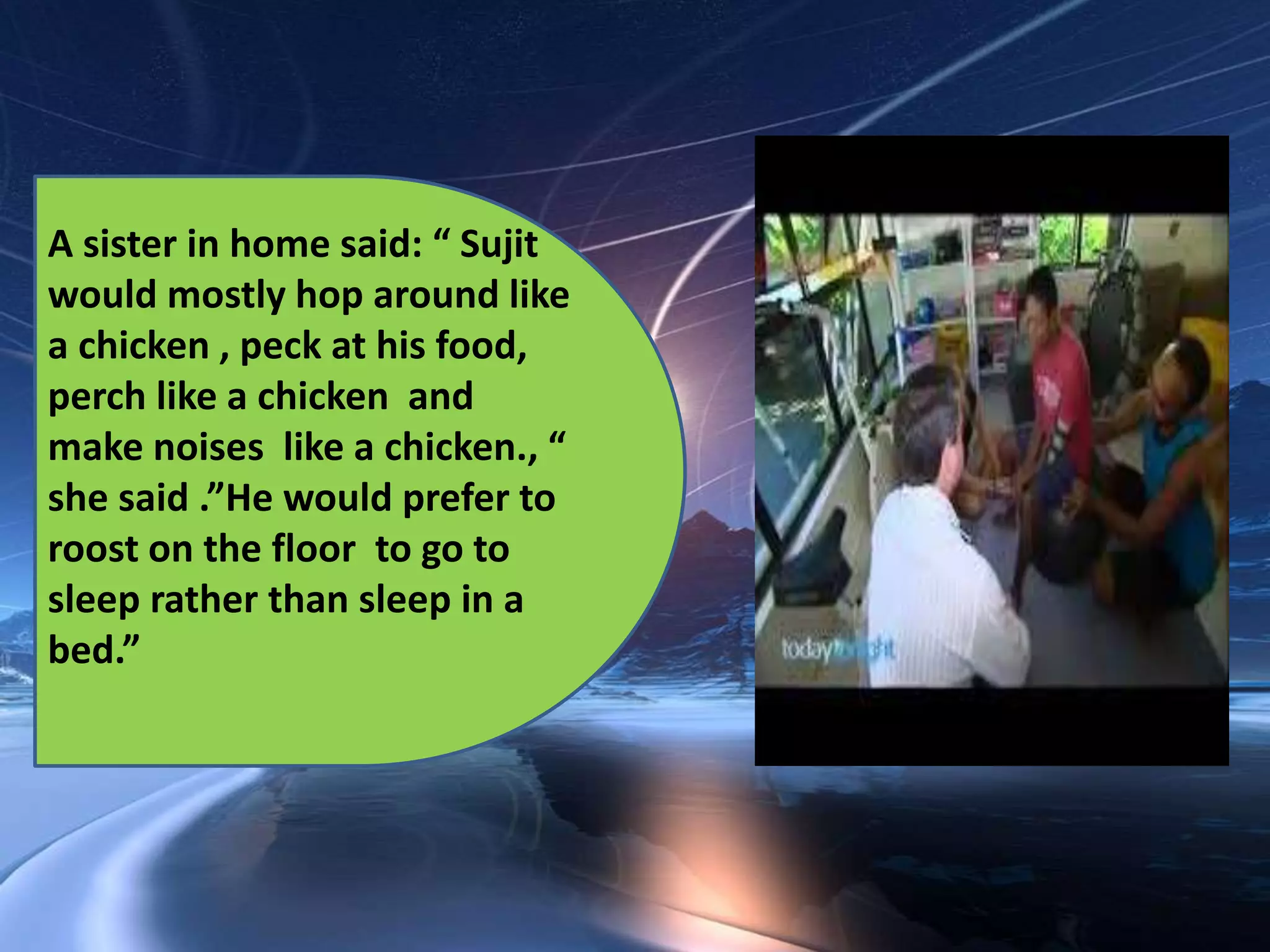 A sister in home said: “ Sujit
would mostly hop around like
a chicken , peck at his food,
perch like a chicken and
make noises like a chicken., “
she said .”He would prefer to
roost on the floor to go to
sleep rather than sleep in a
bed.”
 