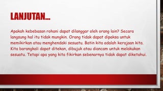 LANJUTAN...
Apakah kebebasan rohani dapat dilanggar oleh orang lain? Secara
langsung hal itu tidak mungkin. Orang tidak dapat dipaksa untuk
memikirkan atau menghendaki sesuatu. Batin kita adalah kerajaan kita.
Kita barangkali dapat ditekan, dibujuk atau diancam untuk melakukan
sesuatu. Tetapi apa yang kita fikirkan sebenarnya tidak dapat diketahui.
 