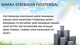 MAKNA KEBEBASAN EKSISTENSIAL
Jadi kebebasan eksistensial adalah kemampuan
manusia untuk menentukan tindakannya sendiri.
Kemampuan itu bersumber pada kemampuan manusia
untuk berfikir dan berkehendak dan terwujud
dalam tindakan, tindakan untuk menentukan diri
sendiri.
 