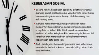 KEBEBASAN SOSIAL
• Secara hakiki, kebebasan sosial itu sifatnya terbatas.
Manusia adalah makhluk sosial yang berarti harus hidup
bersama dengan manusia lainnya di dalam ruang dan
waktu yang sama.
• Manusia harus menyesuaikan perilaku dan harus
memperhatikan sesamanya sesuai dengan keberadaan
orang lain tersebut. Kita tidak dapat memaksakan
perilaku kita dan keinginan kita secara egois, karena hal
tersebut akan menyebabkan saling bertabraknya
kepentingan satu sama lain.
• Jadi, sudah jelas bahwa dengan sendirinya kebebasan
manusia itu terbatas karena manusia hidup dalam dunia
yang terbatas.
 
