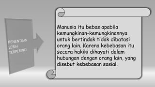 Manusia itu bebas apabila
kemungkinan-kemungkinannya
untuk bertindak tidak dibatasi
orang lain. Karena kebebasan itu
secara hakiki dihayati dalam
hubungan dengan orang lain, yang
disebut kebebasan sosial.
 