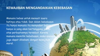KEWAJIBAN MENGANDAIKAN KEBEBASAN
Manusia bebas untuk menaati suara
hatinya atau tidak. Dan dalam kebebasan
itu hanya manusia itu menyadari bahwa
hanya ia yang akan bertanggung jawab
atas perbuatannya tersebut. Karena
manusia memiliki kebebasan, maka manusia
juga dapat dibebani dengan kewajiban
moral.
 