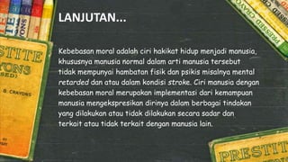 LANJUTAN...
Kebebasan moral adalah ciri hakikat hidup menjadi manusia,
khususnya manusia normal dalam arti manusia tersebut
tidak mempunyai hambatan fisik dan psikis misalnya mental
retarded dan atau dalam kondisi stroke. Ciri manusia dengan
kebebasan moral merupakan implementasi dari kemampuan
manusia mengekspresikan dirinya dalam berbagai tindakan
yang dilakukan atau tidak dilakukan secara sadar dan
terkait atau tidak terkait dengan manusia lain.
 