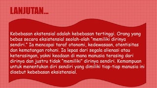 LANJUTAN...
Kebebasan ekstensial adalah kebebasan tertinggi. Orang yang
bebas secara eksistensial seolah-olah “memiliki dirinya
sendiri.” Ia mencapai taraf otonomi, kedewasaan, otentisitas
dan kematangan rohani. Ia lepas dari segala alienasi atau
keterasingan, yakni keadaan di mana manusia terasing dari
dirinya dan justru tidak “memiliki” dirinya sendiri. Kemampuan
untuk menentukan diri sendiri yang dimiliki tiap-tiap manusia ini
disebut kebebasan eksistensial.
 
