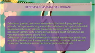 KEBEBASAN JASMANI DAN ROHANI
Kebebasan jasmani dan rohani merupakan sifat almiah yang terdapat
pada diri setiap manusia yang merupakan kebebasan setiap individu untuk
melakukan kebebasan jasmani dan rohani tersebut. Yang di maksud
kebebasan jasmani yaitu dimana setiap manusia dapat menentukan apa
yang mau dilakukannya secara fisik.
Kebebasan rohani adalah kemampuan kita untuk menentukan sendiri apa
yang kita pikirkan, untuk menghendaki sesuatu, untuk bertindak secara
terencana. Kebebasan rohani bersumber pada akal budi kita.
 